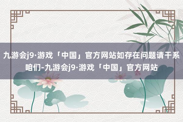 九游会j9·游戏「中国」官方网站如存在问题请干系咱们-九游会j9·游戏「中国」官方网站