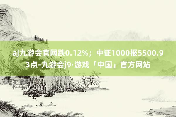 aj九游会官网跌0.12%；中证1000报5500.93点-九游会j9·游戏「中国」官方网站