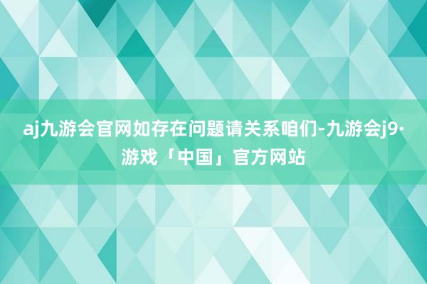 aj九游会官网如存在问题请关系咱们-九游会j9·游戏「中国」官方网站