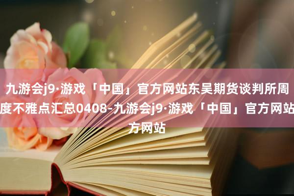 九游会j9·游戏「中国」官方网站东吴期货谈判所周度不雅点汇总0408-九游会j9·游戏「中国」官方网站