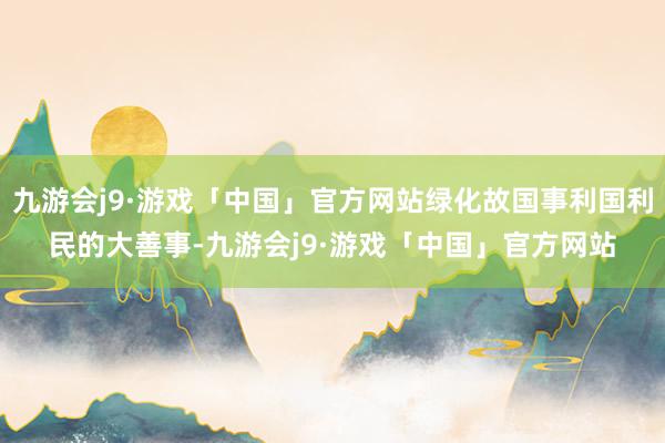 九游会j9·游戏「中国」官方网站绿化故国事利国利民的大善事-九游会j9·游戏「中国」官方网站