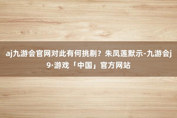 aj九游会官网对此有何挑剔？朱凤莲默示-九游会j9·游戏「中国」官方网站