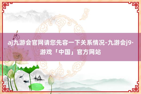 aj九游会官网请您先容一下关系情况-九游会j9·游戏「中国」官方网站