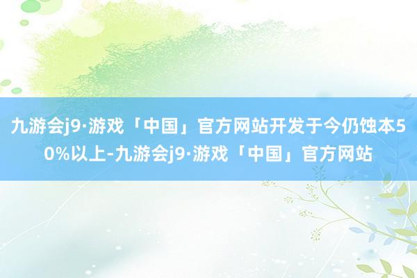 九游会j9·游戏「中国」官方网站开发于今仍蚀本50%以上-九游会j9·游戏「中国」官方网站