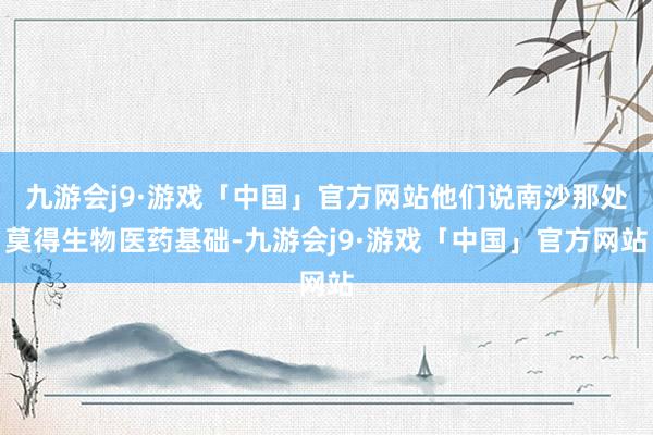 九游会j9·游戏「中国」官方网站他们说南沙那处莫得生物医药基础-九游会j9·游戏「中国」官方网站