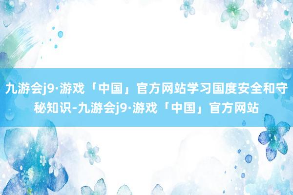 九游会j9·游戏「中国」官方网站学习国度安全和守秘知识-九游会j9·游戏「中国」官方网站