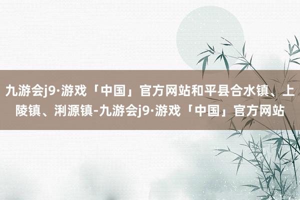 九游会j9·游戏「中国」官方网站和平县合水镇、上陵镇、浰源镇-九游会j9·游戏「中国」官方网站