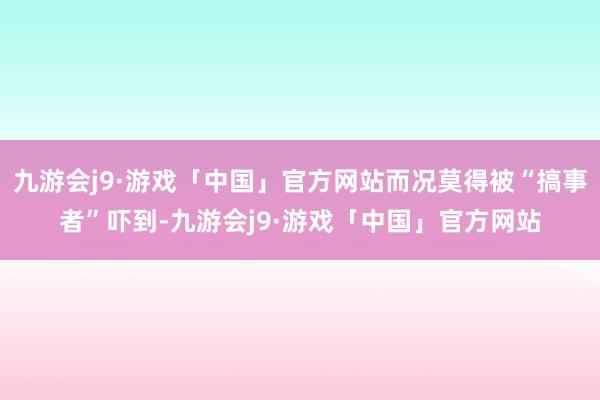 九游会j9·游戏「中国」官方网站而况莫得被“搞事者”吓到-九游会j9·游戏「中国」官方网站