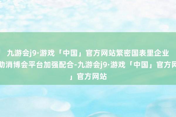 九游会j9·游戏「中国」官方网站繁密国表里企业借助消博会平台加强配合-九游会j9·游戏「中国」官方网站