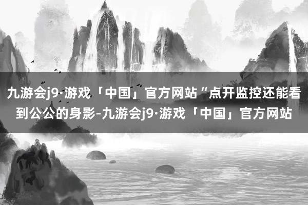 九游会j9·游戏「中国」官方网站“点开监控还能看到公公的身影-九游会j9·游戏「中国」官方网站