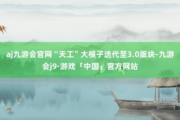 aj九游会官网“天工”大模子迭代至3.0版块-九游会j9·游戏「中国」官方网站