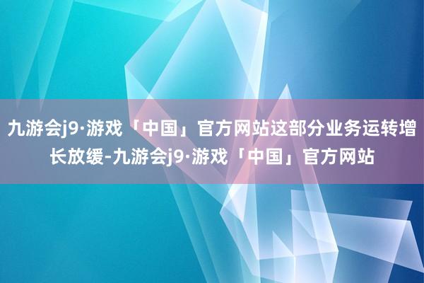 九游会j9·游戏「中国」官方网站这部分业务运转增长放缓-九游会j9·游戏「中国」官方网站