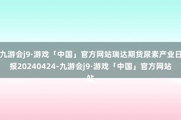 九游会j9·游戏「中国」官方网站瑞达期货尿素产业日报20240424-九游会j9·游戏「中国」官方网站