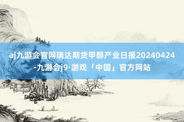 aj九游会官网瑞达期货甲醇产业日报20240424-九游会j9·游戏「中国」官方网站