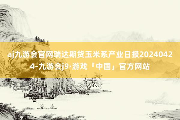 aj九游会官网瑞达期货玉米系产业日报20240424-九游会j9·游戏「中国」官方网站