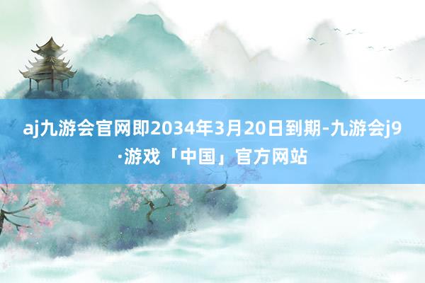 aj九游会官网即2034年3月20日到期-九游会j9·游戏「中国」官方网站