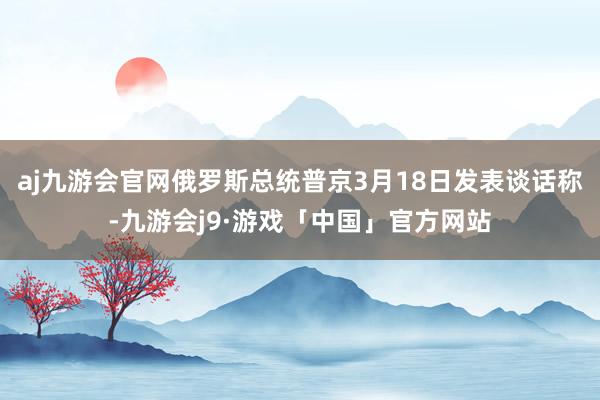 aj九游会官网俄罗斯总统普京3月18日发表谈话称-九游会j9·游戏「中国」官方网站