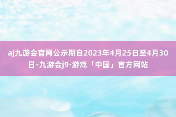 aj九游会官网公示期自2023年4月25日至4月30日-九游会j9·游戏「中国」官方网站