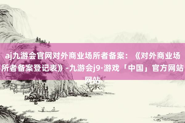 aj九游会官网对外商业场所者备案：《对外商业场所者备案登记表》-九游会j9·游戏「中国」官方网站