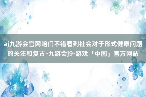 aj九游会官网咱们不错看到社会对于形式健康问题的关注和复古-九游会j9·游戏「中国」官方网站