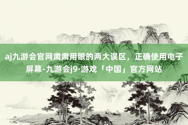 aj九游会官网肃肃用眼的两大误区，正确使用电子屏幕-九游会j9·游戏「中国」官方网站