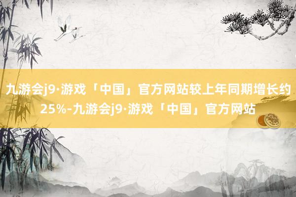 九游会j9·游戏「中国」官方网站较上年同期增长约25%-九游会j9·游戏「中国」官方网站