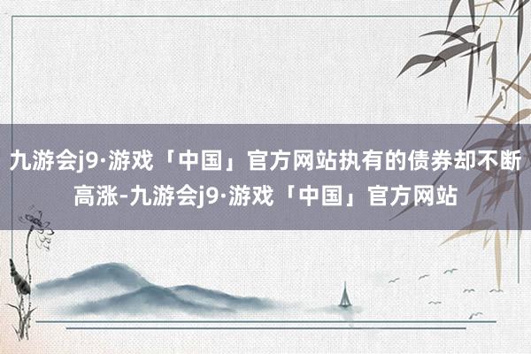 九游会j9·游戏「中国」官方网站执有的债券却不断高涨-九游会j9·游戏「中国」官方网站