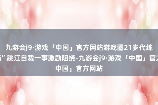 九游会j9·游戏「中国」官方网站游戏圈21岁代练“胖猫”跳江自裁一事激励阻挠-九游会j9·游戏「中国」官方网站