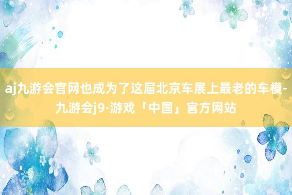 aj九游会官网也成为了这届北京车展上最老的车模-九游会j9·游戏「中国」官方网站