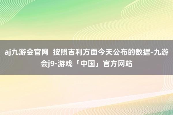 aj九游会官网  按照吉利方面今天公布的数据-九游会j9·游戏「中国」官方网站