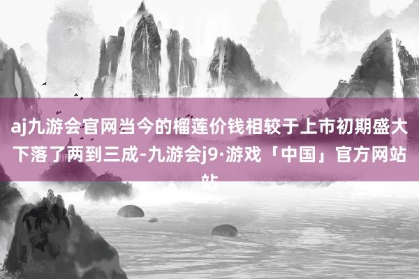 aj九游会官网当今的榴莲价钱相较于上市初期盛大下落了两到三成-九游会j9·游戏「中国」官方网站