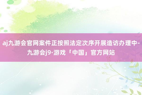 aj九游会官网案件正按照法定次序开展造访办理中-九游会j9·游戏「中国」官方网站