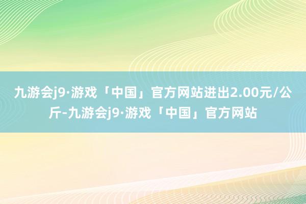 九游会j9·游戏「中国」官方网站进出2.00元/公斤-九游会j9·游戏「中国」官方网站