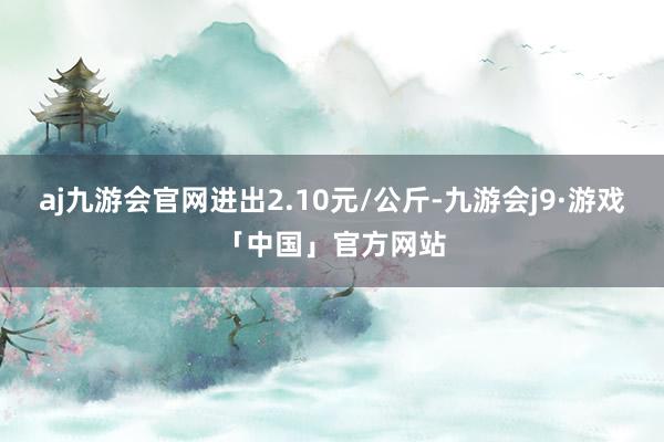 aj九游会官网进出2.10元/公斤-九游会j9·游戏「中国」官方网站