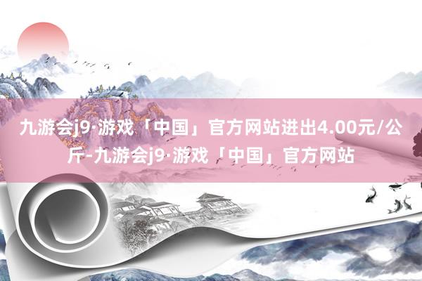 九游会j9·游戏「中国」官方网站进出4.00元/公斤-九游会j9·游戏「中国」官方网站