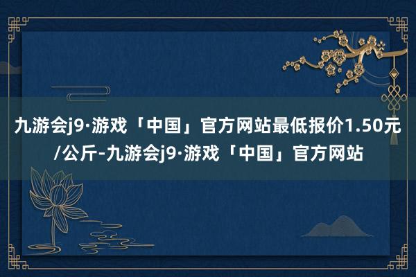 九游会j9·游戏「中国」官方网站最低报价1.50元/公斤-九游会j9·游戏「中国」官方网站