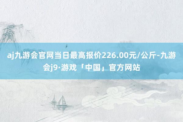 aj九游会官网当日最高报价226.00元/公斤-九游会j9·游戏「中国」官方网站