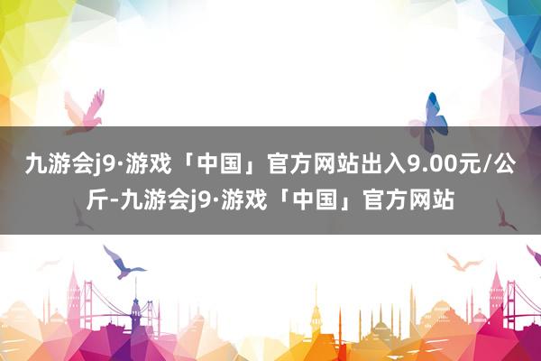 九游会j9·游戏「中国」官方网站出入9.00元/公斤-九游会j9·游戏「中国」官方网站