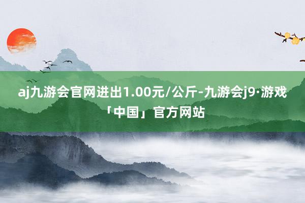 aj九游会官网进出1.00元/公斤-九游会j9·游戏「中国」官方网站