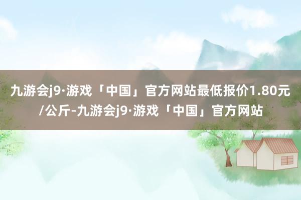 九游会j9·游戏「中国」官方网站最低报价1.80元/公斤-九游会j9·游戏「中国」官方网站