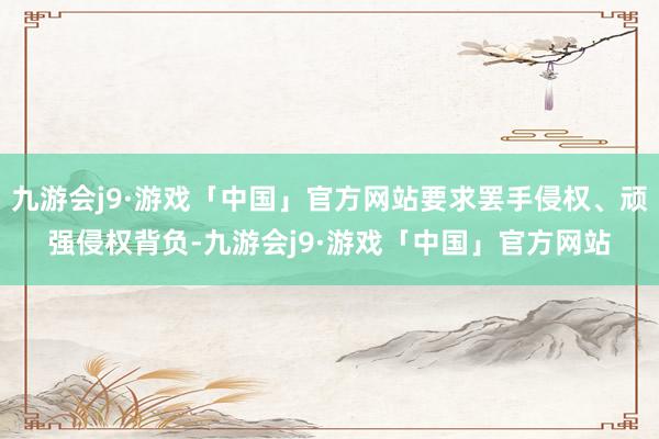 九游会j9·游戏「中国」官方网站要求罢手侵权、顽强侵权背负-九游会j9·游戏「中国」官方网站