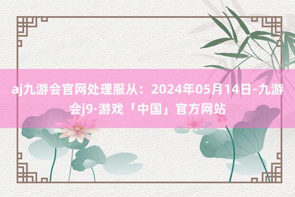 aj九游会官网处理服从：2024年05月14日-九游会j9·游戏「中国」官方网站