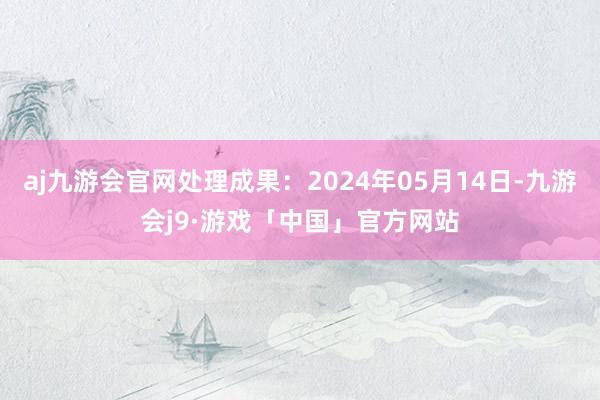 aj九游会官网处理成果：2024年05月14日-九游会j9·游戏「中国」官方网站