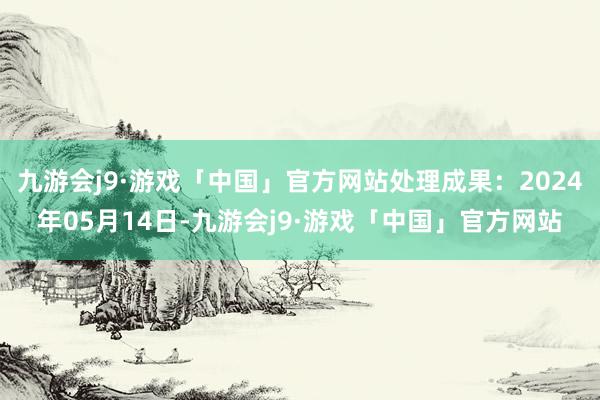 九游会j9·游戏「中国」官方网站处理成果：2024年05月14日-九游会j9·游戏「中国」官方网站