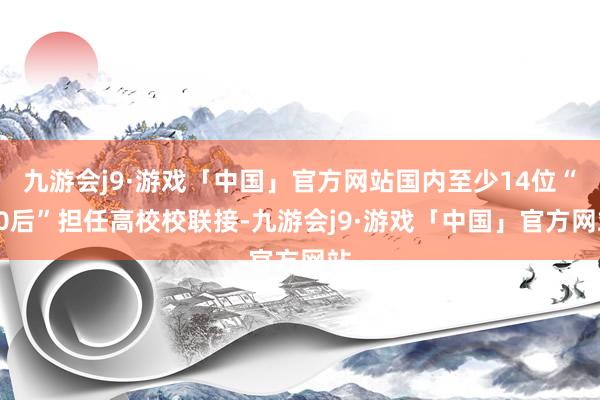 九游会j9·游戏「中国」官方网站国内至少14位“80后”担任高校校联接-九游会j9·游戏「中国」官方网站