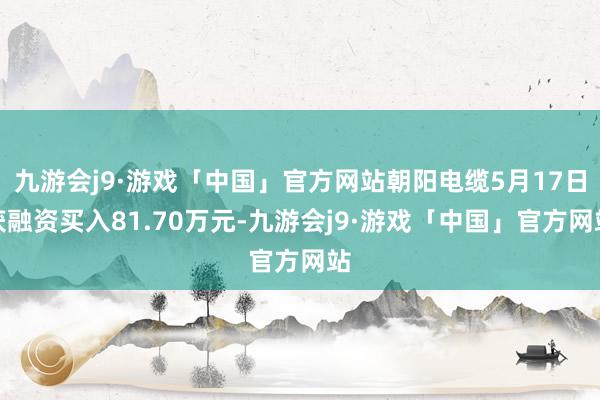 九游会j9·游戏「中国」官方网站朝阳电缆5月17日获融资买入81.70万元-九游会j9·游戏「中国」官方网站