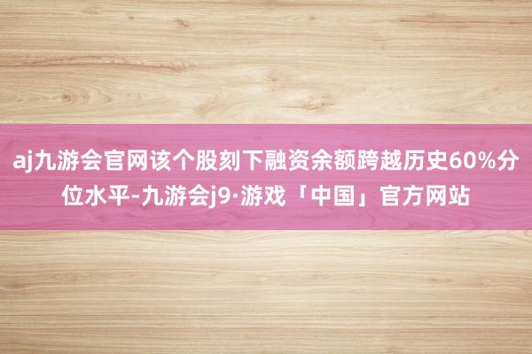 aj九游会官网该个股刻下融资余额跨越历史60%分位水平-九游会j9·游戏「中国」官方网站