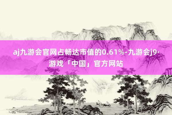 aj九游会官网占畅达市值的0.61%-九游会j9·游戏「中国」官方网站