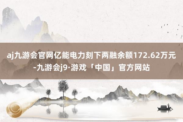 aj九游会官网亿能电力刻下两融余额172.62万元-九游会j9·游戏「中国」官方网站