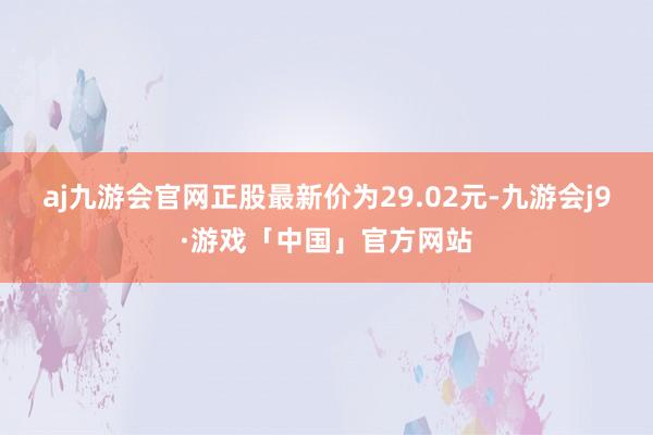 aj九游会官网正股最新价为29.02元-九游会j9·游戏「中国」官方网站